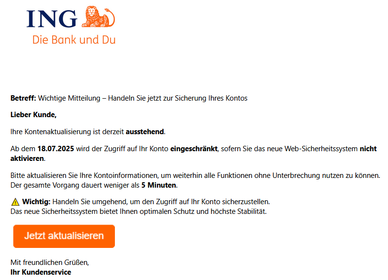 Betreff: Wichtige Mitteilung – Handeln Sie jetzt zur Sicherung Ihres Kontos Lieber Kunde, Ihre Kontenaktualisierung ist derzeit ausstehend. Ab dem 18.07.2025 wird der Zugriff auf Ihr Konto eingeschränkt, sofern Sie das neue Web-Sicherheitssystem nicht aktivieren. Bitte aktualisieren Sie Ihre Kontoinformationen, um weiterhin alle Funktionen ohne Unterbrechung nutzen zu können. Der gesamte Vorgang dauert weniger als 5 Minuten. ⚠️ Wichtig: Handeln Sie umgehend, um den Zugriff auf Ihr Konto sicherzustellen. Das neue Sicherheitssystem bietet Ihnen optimalen Schutz und höchste Stabilität. Mit freundlichen Grüßen, Ihr Kundenservice