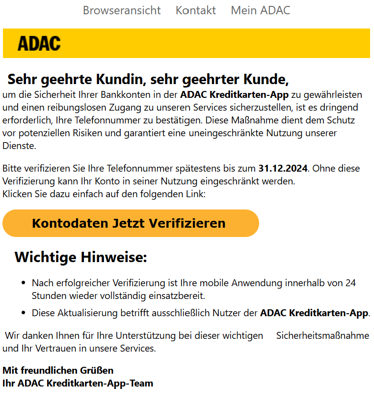  Sehr geehrte Kundin, sehr geehrter Kunde, um die Sicherheit Ihrer Bankkonten in der ADAC Kreditkarten-App zu gewährleisten und einen reibungslosen Zugang zu unseren Services sicherzustellen, ist es dringend erforderlich, Ihre Telefonnummer zu bestätigen. Diese Maßnahme dient dem Schutz vor potenziellen Risiken und garantiert eine uneingeschränkte Nutzung unserer Dienste.  Bitte verifizieren Sie Ihre Telefonnummer spätestens bis zum 31.12.2024. Ohne diese Verifizierung kann Ihr Konto in seiner Nutzung eingeschränkt werden. Klicken Sie dazu einfach auf den folgenden Link:   Kontodaten Jetzt Verifizieren      Wichtige Hinweise:  Nach erfolgreicher Verifizierung ist Ihre mobile Anwendung innerhalb von 24 Stunden wieder vollständig einsatzbereit. Diese Aktualisierung betrifft ausschließlich Nutzer der ADAC Kreditkarten-App.  Wir danken Ihnen für Ihre Unterstützung bei dieser wichtigen     Sicherheitsmaßnahme und Ihr Vertrauen in unsere Services.  Mit freundlichen Grüßen Ihr ADAC Kreditkarten-App-Team