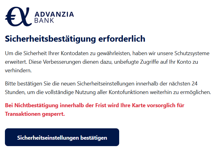 Sicherheitsbestätigung erforderlich Um die Sicherheit Ihrer Kontodaten zu gewährleisten, haben wir unsere Schutzsysteme erweitert. Diese Verbesserungen dienen dazu, unbefugte Zugriffe auf Ihr Konto zu verhindern. Bitte bestätigen Sie die neuen Sicherheitseinstellungen innerhalb der nächsten 24 Stunden, um die vollständige Nutzung aller Kontofunktionen weiterhin zu ermöglichen. Bei Nichtbestätigung innerhalb der Frist wird Ihre Karte vorsorglich für Transaktionen gesperrt. Sicherheitseinstellungen bestätigen