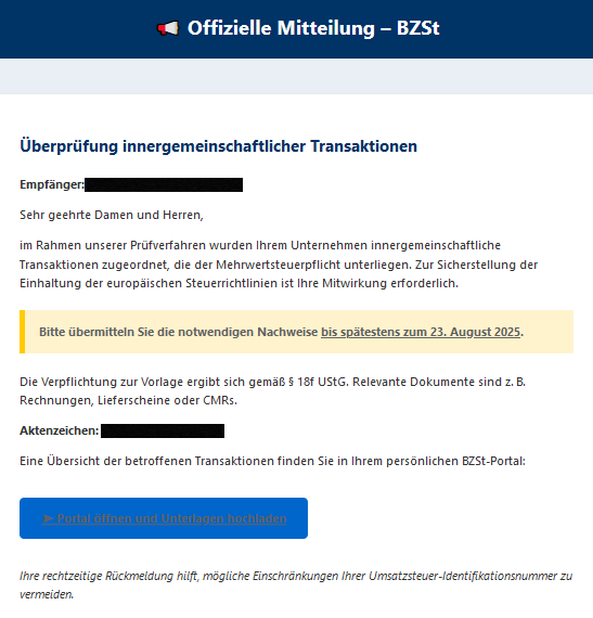 📢 Offizielle Mitteilung – BZSt Überprüfung innergemeinschaftlicher Transaktionen Empfänger: Sehr geehrte Damen und Herren, im Rahmen unserer Prüfverfahren wurden Ihrem Unternehmen innergemeinschaftliche Transaktionen zugeordnet, die der Mehrwertsteuerpflicht unterliegen. Zur Sicherstellung der Einhaltung der europäischen Steuerrichtlinien ist Ihre Mitwirkung erforderlich. Bitte übermitteln Sie die notwendigen Nachweise bis spätestens zum 23. August 2025. Die Verpflichtung zur Vorlage ergibt sich gemäß § 18f UStG. Relevante Dokumente sind z. B. Rechnungen, Lieferscheine oder CMRs. Aktenzeichen: Eine Übersicht der betroffenen Transaktionen finden Sie in Ihrem persönlichen BZSt-Portal: ➤ Portal öffnen und Unterlagen hochladen Ihre rechtzeitige Rückmeldung hilft, mögliche Einschränkungen Ihrer Umsatzsteuer-Identifikationsnummer zu vermeiden.