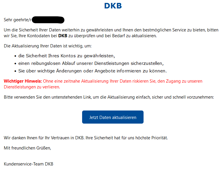 Sehr geehrte/r XY, Um die Sicherheit Ihrer Daten weiterhin zu gewährleisten und Ihnen den bestmöglichen Service zu bieten, bitten wir Sie, Ihre Kontodaten bei DKB zu überprüfen und bei Bedarf zu aktualisieren. Die Aktualisierung Ihrer Daten ist wichtig, um: •	die Sicherheit Ihres Kontos zu gewährleisten, •	einen reibungslosen Ablauf unserer Dienstleistungen sicherzustellen, •	Sie über wichtige Änderungen oder Angebote informieren zu können. Wichtiger Hinweis: Ohne eine zeitnahe Aktualisierung Ihrer Daten riskieren Sie, den Zugang zu unseren Dienstleistungen zu verlieren. Bitte verwenden Sie den untenstehenden Link, um die Aktualisierung einfach, sicher und schnell vorzunehmen:   Jetzt Daten aktualisieren   Wir danken Ihnen für Ihr Vertrauen in DKB. Ihre Sicherheit hat für uns höchste Priorität. Mit freundlichen Grüßen,  Kundenservice-Team DKB