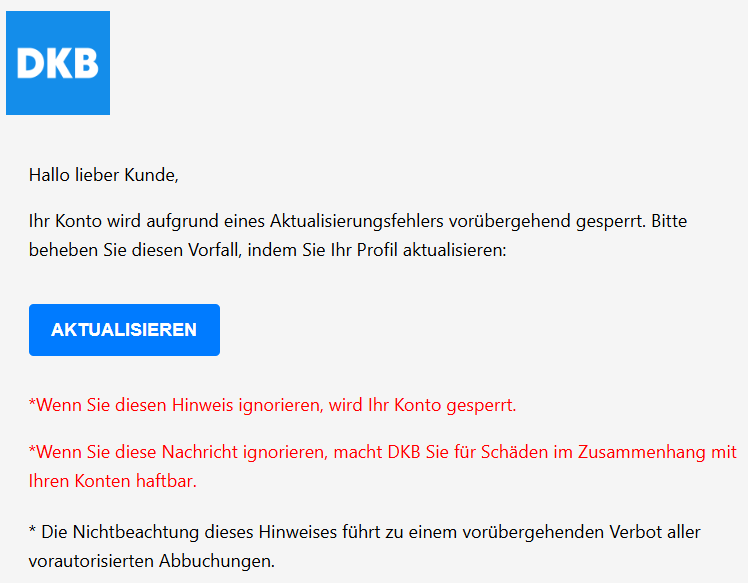 Hallo lieber Kunde, Ihr Konto wird aufgrund eines Aktualisierungsfehlers vorübergehend gesperrt. Bitte beheben Sie diesen Vorfall, indem Sie Ihr Profil aktualisieren: AKTUALISIEREN   *Wenn Sie diesen Hinweis ignorieren, wird Ihr Konto gesperrt. *Wenn Sie diese Nachricht ignorieren, macht DKB Sie für Schäden im Zusammenhang mit Ihren Konten haftbar. * Die Nichtbeachtung dieses Hinweises führt zu einem vorübergehenden Verbot aller vorautorisierten Abbuchungen.