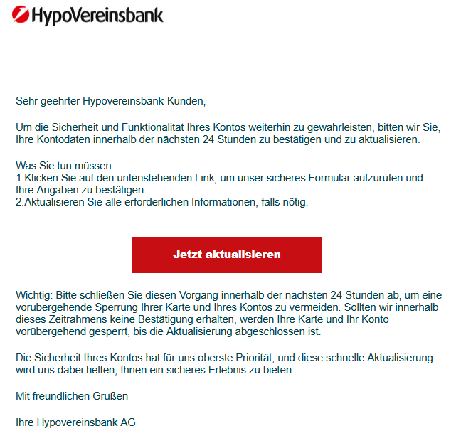 Sehr geehrter Hypovereinsbank-Kunden, Um die Sicherheit und Funktionalität Ihres Kontos weiterhin zu gewährleisten, bitten wir Sie, Ihre Kontodaten innerhalb der nächsten 24 Stunden zu bestätigen und zu aktualisieren. Was Sie tun müssen: 1.Klicken Sie auf den untenstehenden Link, um unser sicheres Formular aufzurufen und Ihre Angaben zu bestätigen. 2.Aktualisieren Sie alle erforderlichen Informationen, falls nötig. Jetzt aktualisieren Wichtig: Bitte schließen Sie diesen Vorgang innerhalb der nächsten 24 Stunden ab, um eine vorübergehende Sperrung Ihrer Karte und Ihres Kontos zu vermeiden. Sollten wir innerhalb dieses Zeitrahmens keine Bestätigung erhalten, werden Ihre Karte und Ihr Konto vorübergehend gesperrt, bis die Aktualisierung abgeschlossen ist. Die Sicherheit Ihres Kontos hat für uns oberste Priorität, und diese schnelle Aktualisierung wird uns dabei helfen, Ihnen ein sicheres Erlebnis zu bieten. Mit freundlichen Grüßen Ihre Hypovereinsbank AG