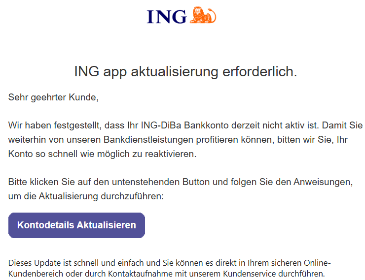 ІNG app aktualisierung erforderlich.      Sehr geehrter Kunde,   Wir haben festgestellt, dass Ihr ІNG-DiBa Bankkonto derzeit nicht aktiv ist. Damit Sie weiterhin von unseren Bankdienstleistungen profitieren können, bitten wir Sie, Ihr Konto so schnell wie möglich zu reaktivieren.   Bitte klicken Sie auf den untenstehenden Button und folgen Sie den Anweisungen, um die Aktualisierung durchzuführen:  	Kontodetails Aktualisieren     Dieses Update ist schnell und einfach und Sie können es direkt in Ihrem sicheren Online-Kundenbereich oder durch Kontaktaufnahme mit unserem Kundenservice durchführen.