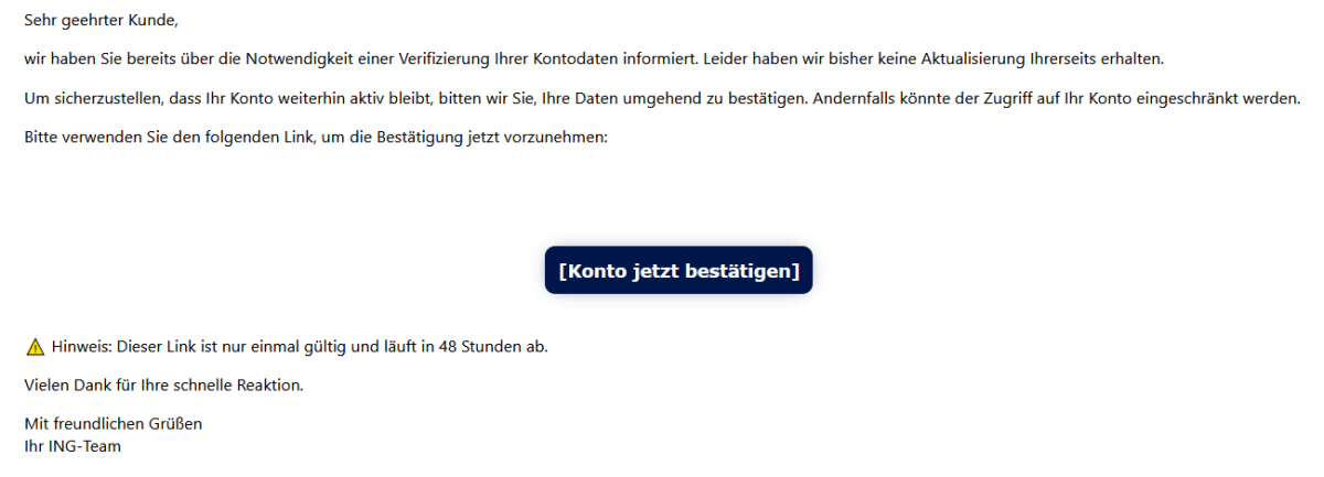 Sehr geehrter Kunde, wir haben Sie bereits über die Notwendigkeit einer Verifizierung Ihrer Kontodaten informiert. Leider haben wir bisher keine Aktualisierung Ihrerseits erhalten. Um sicherzustellen, dass Ihr Konto weiterhin aktiv bleibt, bitten wir Sie, Ihre Daten umgehend zu bestätigen. Andernfalls könnte der Zugriff auf Ihr Konto eingeschränkt werden. Bitte verwenden Sie den folgenden Link, um die Bestätigung jetzt vorzunehmen:         [Konto jetzt bestätigen]    ⚠ Hinweis: Dieser Link ist nur einmal gültig und läuft in 48 Stunden ab. Vielen Dank für Ihre schnelle Reaktion. Mit freundlichen Grüßen Ihr ING-Team