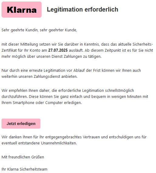 KIаrnа Legitimation erforderlich Sehr geehrte Kundin, sehr geehrter Kunde, mit dieser Mitteilung setzen wir Sie darüber in Kenntnis, dass das aktuelle Siсհеrhеits-Zеrtifikat für Ihr Konto am 27.07.2025 ausläuft. Ab diesem Zeitpunkt ist es für Sie nicht mehr möglich über unseren Dienst Zahlungen zu tätigen. Nur durch eine erneute Legitimation vor Ablauf der Frist können wir Ihnen auch weiterhin unseren Zahlungsdienst anbieten. Wir empfehlen Ihnen daher, die erforderliche Legitimation schnellstmöglich durchzuführen. Diese können Sie ganz einfach und bequem in wenigen Minuten mit Ihrem Smartphone oder Computer erledigen. Jetzt erledigen Wir danken Ihnen für Ihr entgegengebrachtes Vertrauen und entschuldigen uns für eventuell entstandene Unannehmlichkeiten. Mit freundlichen Grüßen Ihr Klarna Sicherheitsteam
