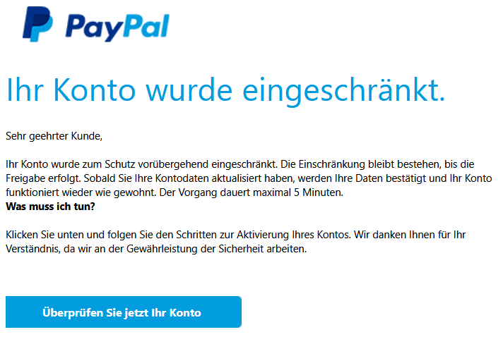 Ihr Konto wurde eingeschränkt. Sehr geehrter Kunde, Ihr Konto wurde zum Schutz vorübergehend eingeschränkt. Die Einschränkung bleibt bestehen, bis die Freigabe erfolgt. Sobald Sie Ihre Kontodaten aktualisiert haben, werden Ihre Daten bestätigt und Ihr Konto funktioniert wieder wie gewohnt. Der Vorgang dauert maximal 5 Minuten. Was muss ich tun? Klicken Sie unten und folgen Sie den Schritten zur Aktivierung Ihres Kontos. Wir danken Ihnen für Ihr Verständnis, da wir an der Gewährleistung der Sicherheit arbeiten.
