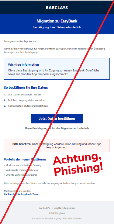 Screenshot einer Mail mit dem Logo von "Barclays" und dem Text:" BARCLAYS Migration zu EasyBank Bestätigung Ihrer Daten erforderlich Sehr geehrter Barclays Kunde, Wir migrieren von Barclays zur neuen Plattform EasyBank. Für einen reibungslosen Übergang benötigen wir Ihre Bestätigung. Wichtige Information Ohne diese Bestätigung wird Ihr Zugang zur neuen EasyBank-Oberfläche sowie zur mobilen App temporär eingeschränkt. So bestätigen Sie Ihre Daten: 1. Auf "Daten bestätigen" klicken 2. Mit Ihren Zugangsdaten anmelden 3. Kontaktdaten prüfen und bestätigen Jetzt Daten bestätigen Diese Bestätigung ist für die Migration erforderlich Bitte beachten: Ohne Bestätigung werden Online-Banking und Mobile App temporär gesperrt. Vorteile der neuen Plattform: • Modernes und intuitives Banking • Verbesserte mobile Erfahrung • Erhöhte Sicherheitsstandards Bitte bestätigen Sie Ihre Daten zeitnah, um Zugangsunterbrechungen zu vermeiden. Mit freundlichen Grüßen, Ihr Barclays & EasyBank Team BARCLAYS → EasyBank Migration © 2026 EasyBank Automatische Benachrichtigung - Bitte nicht antworten".