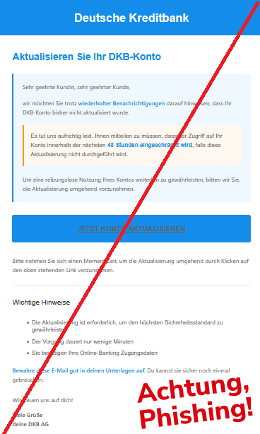 Aktualisieren Sie Ihr DKB-Konto Sehr geehrte Kundin, sehr geehrter Kunde, wir möchten Sie trotz wiederholter Benachrichtigungen darauf hinweisen, dass Ihr DKB-Konto bisher nicht aktualisiert wurde. Es tut uns aufrichtig leid, Ihnen mitteilen zu müssen, dass der Zugriff auf Ihr Konto innerhalb der nächsten 48 Stunden eingeschränkt wird, falls diese Aktualisierung nicht durchgeführt wird. Um eine reibungslose Nutzung Ihres Kontos weiterhin zu gewährleisten, bitten wir Sie, die Aktualisierung umgehend vorzunehmen. JETZT KONTO AKTUALISIEREN Bitte nehmen Sie sich einen Moment Zeit, um die Aktualisierung umgehend durch Klicken auf den oben stehenden Link vorzunehmen. Wichtige Hinweise • Die Aktualisierung ist erforderlich, um den höchsten Sicherheitsstandard zu gewährleisten • Der Vorgang dauert nur wenige Minuten • Sie benötigen Ihre Online-Banking Zugangsdaten Bewahre diese E-Mail gut in deinen Unterlagen auf. Du kannst sie sicher noch einmal gebrauchen. Wir freuen uns auf dich! Viele Grüße deine DKB AG