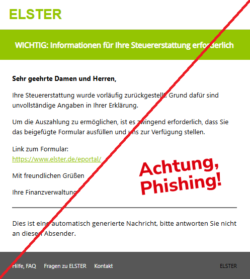 Screenshot einer Mail mit dem Logo von "ELSTER" und dem Text:"ELSTER WICHTIG: Informationen für Ihre Steuererstattung erforderlich Sehr geehrte Damen und Herren, Ihre Steuererstattung wurde vorläufig zurückgestellt. Grund dafür sind unvollständige Angaben in Ihrer Erklärung. Um die Auszahlung zu ermöglichen, ist es zwingend erforderlich, dass Sie das beigefügte Formular ausfüllen und uns zur Verfügung stellen. Link zum Formular: https://www.elster.de/eportal/ Mit freundlichen Grüßen Ihre Finanzverwaltung Dies ist eine automatisch generierte Nachricht, bitte antworten Sie nicht an diesen Absender. Hilfe, FAQ Fragen zu ELSTER Kontakt ELSTER".