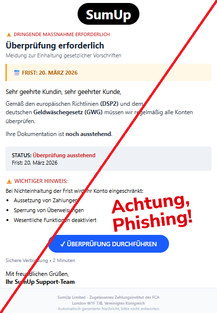 Screenshot eine Mail mit dem Logo von "SumUp" und dem Text: "SumUp ⚠ DRINGENDE MASSNAHME ERFORDERLICH Überprüfung erforderlich Meldung zur Einhaltung gesetzlicher Vorschriften 📅 FRIST: 20. MÄRZ 2026 Sehr geehrte Kundin, sehr geehrter Kunde, Gemäß den europäischen Richtlinien (DSP2) und dem deutschen Geldwäschegesetz (GWG) müssen wir regelmäßig alle Konten überprüfen. Ihre Dokumentation ist noch ausstehend. STATUS: Überprüfung ausstehend Frist: 20. März 2026 ⚠ WICHTIGER HINWEIS: Bei Nichteinhaltung der Frist wird Ihr Konto eingeschränkt: Aussetzung von Zahlungen Sperrung von Überweisungen Wesentliche Funktionen deaktiviert ✓ ÜBERPRÜFUNG DURCHFÜHREN Sichere Verbindung • 2 Minuten Mit freundlichen Grüßen, Ihr SumUp Support-Team SumUp Limited - Zugelassenes Zahlungsinstitut der FCA London W1F 7JB, Vereinigtes Königreich Automatisch generierte Nachricht, bitte nicht antworten."
