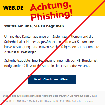 Screenshot einer Mail mit dem Logo von "WEB.DE" und dem Text: "WEB.DE Wir freuen uns, Sie zu begrüßen Um inaktive Konten aus unserem System zu entfernen und die Sicherheit aller Nutzer zu gewährleisten, bitten wir Sie um eine kurze Bestätigung. Bitte nutzen Sie den folgenden Button, um Ihre Aktivität zu bestätigen. Sicherheitsupdate: Eine Bestätigung innerhalb von 48 Stunden ist nötig, andernfalls wird Ihr Konto in den Lesemodus versetzt. Konto-Check durchführen Dies ist eine automatisch generierte Nachricht. Bitte antworten Sie nicht auf diese E-Mail. © WEB.DE | 1&1 Mail & Media GmbH | Brauerstraße 48 | 76135 Karlsruhe | Germany".