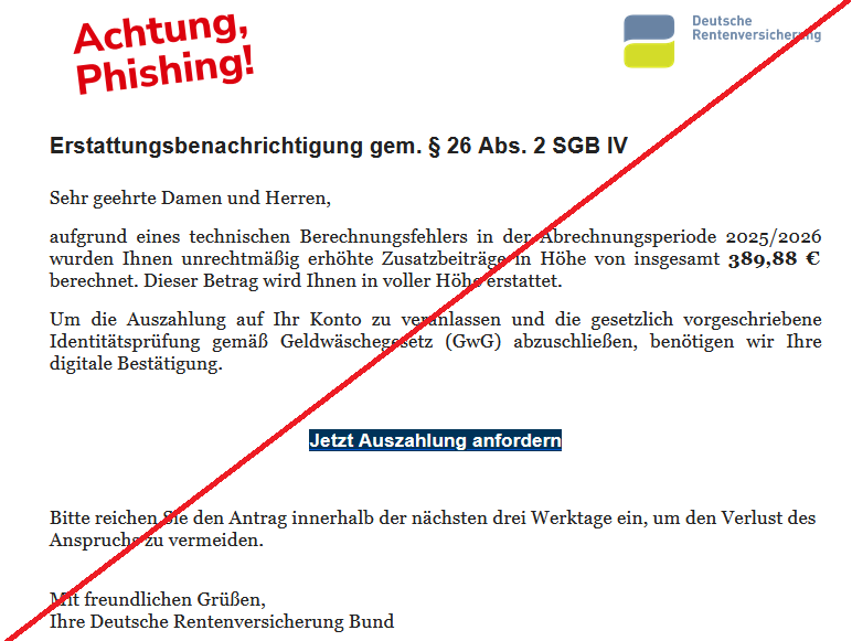 Erstattungsbenachrichtigung gem. § 26 Abs. 2 SGB IV Sehr geehrte Damen und Herren, aufgrund eines technischen Berechnungsfehlers in der Abrechnungsperiode 2025/2026 wurden Ihnen unrechtmäßig erhöhte Zusatzbeiträge in Höhe von insgesamt 389,88 € berechnet. Dieser Betrag wird Ihnen in voller Höhe erstattet. Um die Auszahlung auf Ihr Konto zu veranlassen und die gesetzlich vorgeschriebene Identitätsprüfung gemäß Geldwäschegesetz (GwG) abzuschließen, benötigen wir Ihre digitale Bestätigung. Jetzt Auszahlung anfordern Bitte reichen Sie den Antrag innerhalb der nächsten drei Werktage ein, um den Verlust des Anspruchs zu vermeiden. Mit freundlichen Grüßen, Ihre Deutsche Rentenversicherung Bund