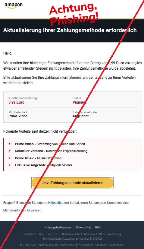 Screenshot einer Mail mit dem Logo von "Amazon" und dem Text: " Prime Aktualisierung Ihrer Zahlungsmethode erforderlich Hallo, Wir konnten Ihre hinterlegte Zahlungsmethode fuer den Betrag von 8,99 Euro zuzueglich etwaiger anfallender Steuern nicht belasten. Ihre Zahlungsmethode wurde abgelehnt. Bitte aktualisieren Sie Ihre Zahlungsinformationen, um den Zugang zu Ihren Vorteilen wiederherzustellen. Ausstehender Betrag Status 8,99 Euro Pausiert Mitgliedschaft Zahlungsmethode Prime Video Abgelehnt Folgende Vorteile sind derzeit nicht verfuegbar: X Prime Video - Streaming von Filmen und Serien X Schneller Versand - Kostenlose Expresslieferung X Prime Music - Musik-Streaming X Exklusive Angebote - Mitglieder-Deals Jetzt Zahlungsmethode aktualisieren Fragen? Besuchen Sie unsere Hilfeseite oder kontaktieren Sie unseren Kundenservice. Mit freundlichen Gruessen, Nutzungsbedingungen | Datenschutz | Hilfe Αmаzоn Europe Core S.a r.l., 38 avenue John F. Kennedy, L-1855 Luxembourg Handelsregister Luxemburg, Nummer B-180022 © 1996-2026, Αmаzоn.com, Inc. oder Tochtergesellschaften. Alle Rechte vorbehalten."