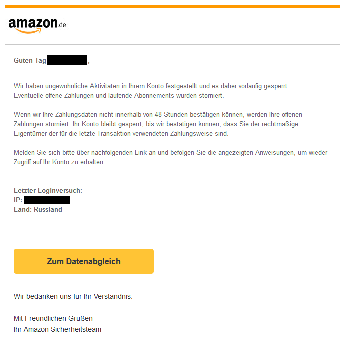 Screenshot einer E-Mail mi Logo von Amazon und Text: " Guten Tag       ,   Wir haben ungewöhnliche Aktivitäten in Ihrem Konto festgestellt und es daher vorläufig gesperrt. Eventuelle offene Zahlungen und laufende Abonnements wurden storniert.  Wenn wir Ihre Zahlungsdaten nicht innerhalb von 48 Stunden bestätigen können, werden Ihre offenen Zahlungen storniert. Ihr Konto bleibt gesperrt, bis wir bestätigen können, dass Sie der rechtmäßige Eigentümer der für die letzte Transaktion verwendeten Zahlungsweise sind.  Melden Sie sich bitte über nachfolgenden Link an und befolgen Sie die angezeigten Anweisungen, um wieder Zugriff auf Ihr Konto zu erhalten.   Letzter Loginversuch: IP:  Land: Russland     Zum Datenabgleich   Wir bedanken uns für Ihr Verständnis.  Mit Freundlichen Grüßen Ihr Amazon Sicherheitsteam"