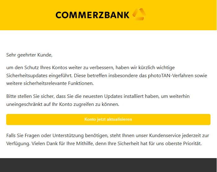 Screenshot einer E-Mail mit Logo der Commerzbank und Text: "                Sehr geehrter Kunde,  um den Schutz Ihres Kontos weiter zu verbessern, haben wir kürzlich wichtige Sicherheitsupdates eingeführt. Diese betreffen insbesondere das photoTAN-Verfahren sowie weitere sicherheitsrelevante Funktionen.  Bitte stellen Sie sicher, dass Sie die neuesten Updates installiert haben, um weiterhin uneingeschränkt auf Ihr Konto zugreifen zu können. Konto jetzt aktualisieren  Falls Sie Fragen oder Unterstützung benötigen, steht Ihnen unser Kundenservice jederzeit zur Verfügung. Vielen Dank für Ihre Mithilfe, denn Ihre Sicherheit hat für uns oberste Priorität."