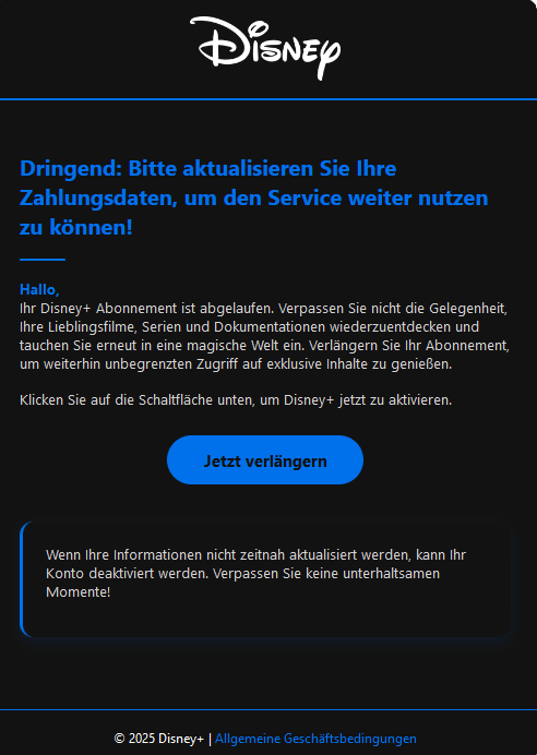 Screenshot einer E-Mail mit Logo von Disney+ und Text: " Dringend: Bitte aktualisieren Sie Ihre Zahlungsdaten, um den Service weiter nutzen zu können! Hallo, Ihr Disney+ Abonnement ist abgelaufen. Verpassen Sie nicht die Gelegenheit, Ihre Lieblingsfilme, Serien und Dokumentationen wiederzuentdecken und tauchen Sie erneut in eine magische Welt ein. Verlängern Sie Ihr Abonnement, um weiterhin unbegrenzten Zugriff auf exklusive Inhalte zu genießen. Klicken Sie auf die Schaltfläche unten, um Disney+ jetzt zu aktivieren. Jetzt verlängern Wenn Ihre Informationen nicht zeitnah aktualisiert werden, kann Ihr Konto deaktiviert werden. Verpassen Sie keine unterhaltsamen Momente! © 2025 Disney+ | Allgemeine Geschäftsbedingungen"