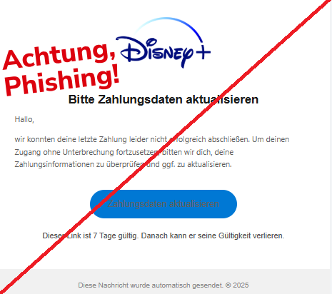 Screenshot einer E-Mail mit Logo von Disney+ und Text: "Logo Bitte Zahlungsdaten aktualisieren Hallo, wir konnten deine letzte Zahlung leider nicht erfolgreich abschließen. Um deinen Zugang ohne Unterbrechung fortzusetzen, bitten wir dich, deine Zahlungsinformationen zu überprüfen und ggf. zu aktualisieren. Zahlungsdaten aktualisieren Dieser Link ist 7 Tage gültig. Danach kann er seine Gültigkeit verlieren. Diese Nachricht wurde automatisch gesendet. © 2025"