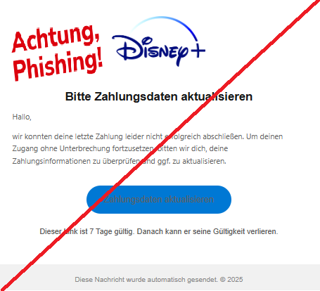 Screenshot einer E-Mail mit Logo von Disney+ und Text: "Logo Bitte Zahlungsdaten aktualisieren Hallo, wir konnten deine letzte Zahlung leider nicht erfolgreich abschließen. Um deinen Zugang ohne Unterbrechung fortzusetzen, bitten wir dich, deine Zahlungsinformationen zu überprüfen und ggf. zu aktualisieren. Zahlungsdaten aktualisieren Dieser Link ist 7 Tage gültig. Danach kann er seine Gültigkeit verlieren. Diese Nachricht wurde automatisch gesendet. © 2025"