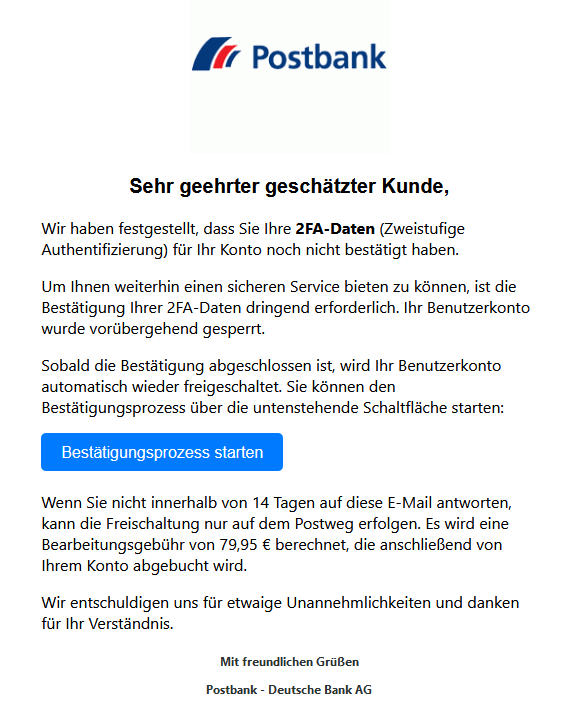 Screenshot einer E-Mail mit Logo der Postbank und Text: " Postbank Logo Sehr geehrter geschätzter Kunde,  Wir haben festgestellt, dass Sie Ihre 2FA-Daten (Zweistufige Authentifizierung) für Ihr Konto noch nicht bestätigt haben.  Um Ihnen weiterhin einen sicheren Service bieten zu können, ist die Bestätigung Ihrer 2FA-Daten dringend erforderlich. Ihr Benutzerkonto wurde vorübergehend gesperrt.  Sobald die Bestätigung abgeschlossen ist, wird Ihr Benutzerkonto automatisch wieder freigeschaltet. Sie können den Bestätigungsprozess über die untenstehende Schaltfläche starten: Bestätigungsprozess starten  Wenn Sie nicht innerhalb von 14 Tagen auf diese E-Mail antworten, kann die Freischaltung nur auf dem Postweg erfolgen. Es wird eine Bearbeitungsgebühr von 79,95 € berechnet, die anschließend von Ihrem Konto abgebucht wird.  Wir entschuldigen uns für etwaige Unannehmlichkeiten und danken für Ihr Verständnis.  Mit freundlichen Grüßen  Postbank - Deutsche Bank AG"