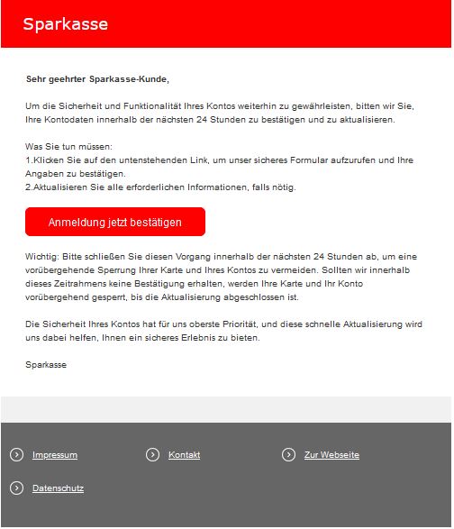 Screenshot einer E-Mail mit Logo der Sparkasse und Text: "   	 Sehr geehrter Sparkasse-Kunde,  Um die Sicherheit und Funktionalität Ihres Kontos weiterhin zu gewährleisten, bitten wir Sie, Ihre Kontodaten innerhalb der nächsten 24 Stunden zu bestätigen und zu aktualisieren.  Was Sie tun müssen: 1.Klicken Sie auf den untenstehenden Link, um unser sicheres Formular aufzurufen und Ihre Angaben zu bestätigen. 2.Aktualisieren Sie alle erforderlichen Informationen, falls nötig.   Anmeldung jetzt bestätigen   Wichtig: Bitte schließen Sie diesen Vorgang innerhalb der nächsten 24 Stunden ab, um eine vorübergehende Sperrung Ihrer Karte und Ihres Kontos zu vermeiden. Sollten wir innerhalb dieses Zeitrahmens keine Bestätigung erhalten, werden Ihre Karte und Ihr Konto vorübergehend gesperrt, bis die Aktualisierung abgeschlossen ist.  Die Sicherheit Ihres Kontos hat für uns oberste Priorität, und diese schnelle Aktualisierung wird uns dabei helfen, Ihnen ein sicheres Erlebnis zu bieten.  Sparkasse"