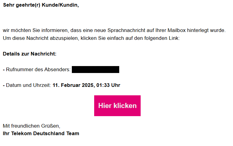 Sehr geehrte(r) Kunde/Kundin,  wir möchten Sie informieren, dass eine neue Sprachnachricht auf Ihrer Mailbox hinterlegt wurde. Um diese Nachricht abzuspielen, klicken Sie einfach auf den folgenden Link:  Details zur Nachricht:  - Rufnummer des Absenders: +49 XXX XXXXXXXX  - Datum und Uhrzeit: 11. Februar 2025, 01:33 Uhr Hier klicken Mit freundlichen Grüßen, Ihr Telekom Deutschland Team