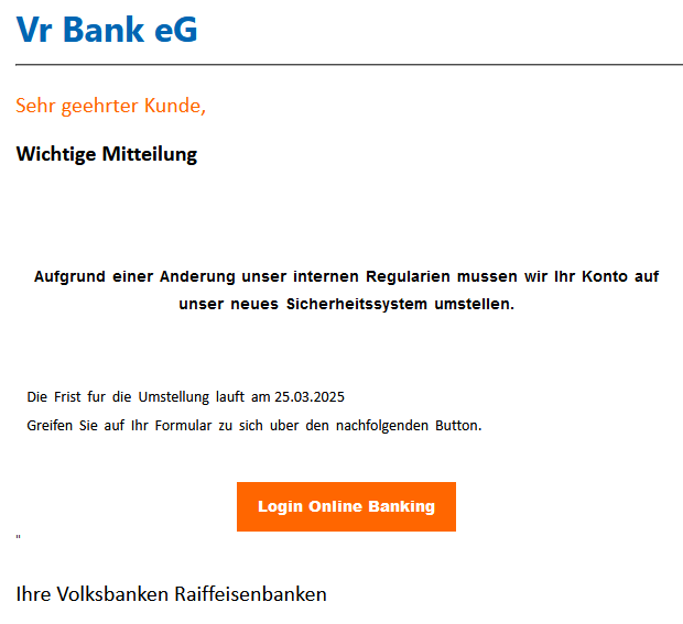 Vr Bank eG ________________________________________ Sehr geehrter Kunde,     Wichtige Mitteilung  Aufgrund einer Änderung unser internen Regularien müssen wir Ihr Konto auf unser  neues Sicherheitssystem umstellen.   Die Frist für die Umstellung läuft am 25.03.2025 Greifen Sie auf Ihr Formular zu sich über den nachfolgenden Button.   Login Online Banking     " Ihre Volksbanken Raiffeisenbanken 